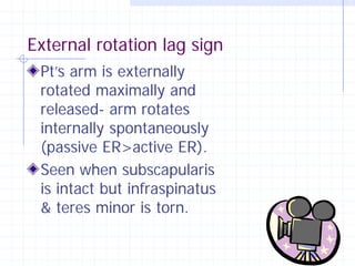External rotation lag sign
 Pt’s arm is externally
 rotated maximally and
 released- arm rotates
 internally spontaneously
 (passive ER>active ER).
 Seen when subscapularis
 is intact but infraspinatus
 & teres minor is torn.
 