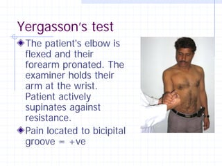 Yergasson’s test
 The patient's elbow is
 flexed and their
 forearm pronated. The
 examiner holds their
 arm at the wrist.
 Patient actively
 supinates against
 resistance.
 Pain located to bicipital
 groove = +ve
 