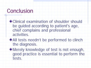 Conclusion
  Clinical examination of shoulder should
  be guided according to patient's age,
  chief complains and professional
  activities.
  All tests needn’t be performed to clinch
  the diagnosis.
  Merely knowledge of test is not enough,
  good practice is essential to perform the
  tests.
 