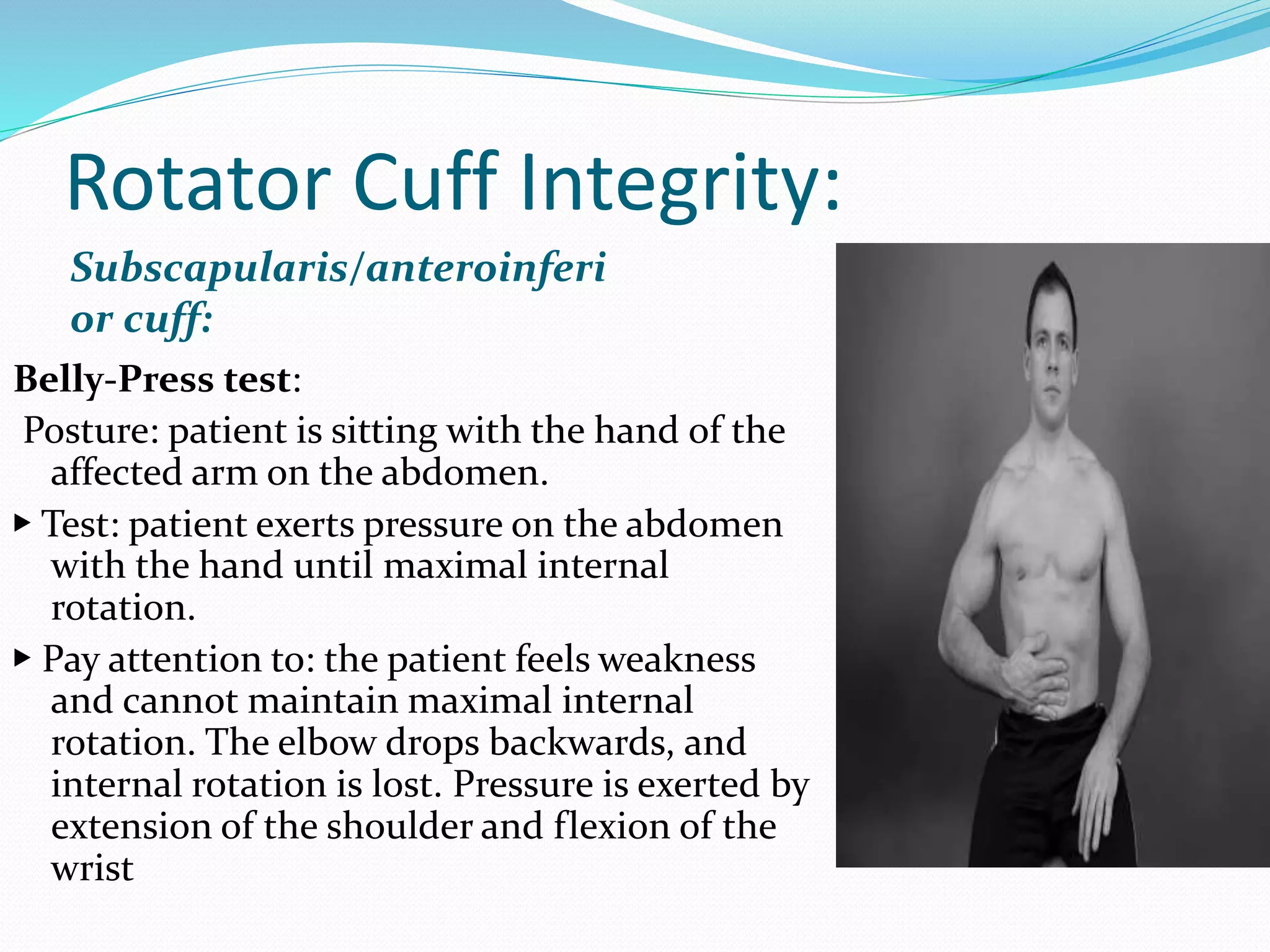 Rotator Cuff Integrity:
Subscapularis/anteroinferi
or cuff:
Belly-Press test:
Posture: patient is sitting with the hand of the
affected arm on the abdomen.
▶ Test: patient exerts pressure on the abdomen
with the hand until maximal internal
rotation.
▶ Pay attention to: the patient feels weakness
and cannot maintain maximal internal
rotation. The elbow drops backwards, and
internal rotation is lost. Pressure is exerted by
extension of the shoulder and flexion of the
wrist
 
