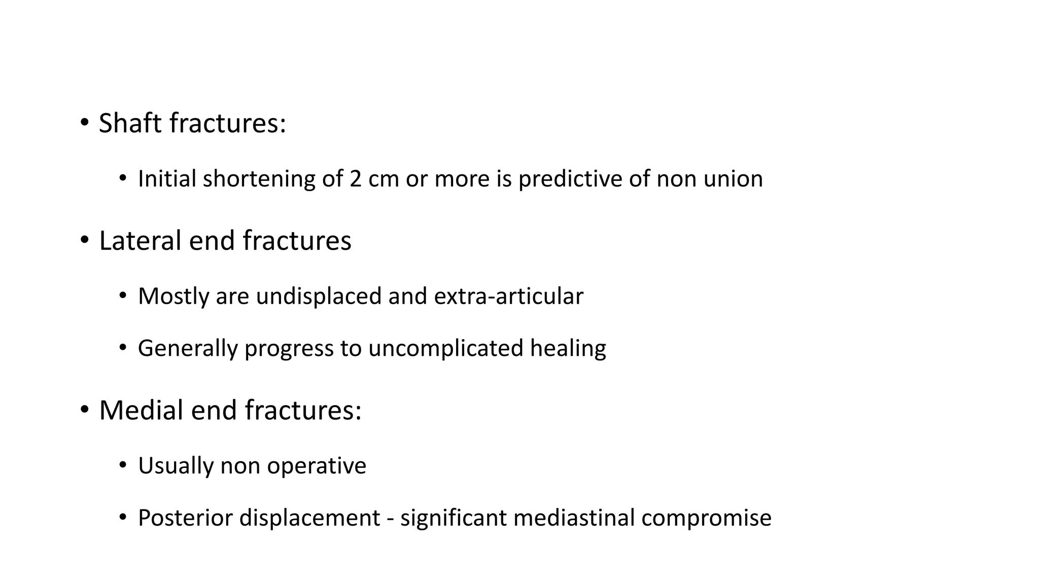 • Shaft fractures:
• Initial shortening of 2 cm or more is predictive of non union
• Lateral end fractures
• Mostly are undisplaced and extra-articular
• Generally progress to uncomplicated healing
• Medial end fractures:
• Usually non operative
• Posterior displacement - significant mediastinal compromise
 