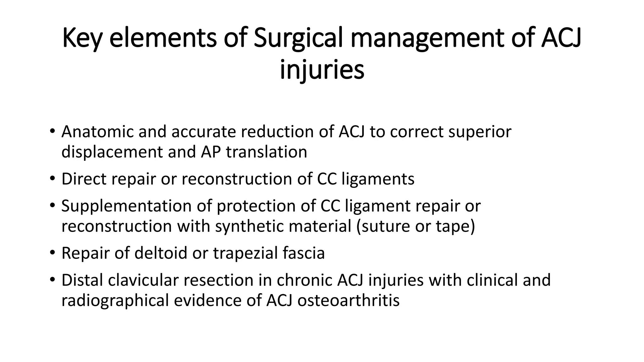 Key elements of Surgical management of ACJ
injuries
• Anatomic and accurate reduction of ACJ to correct superior
displacement and AP translation
• Direct repair or reconstruction of CC ligaments
• Supplementation of protection of CC ligament repair or
reconstruction with synthetic material (suture or tape)
• Repair of deltoid or trapezial fascia
• Distal clavicular resection in chronic ACJ injuries with clinical and
radiographical evidence of ACJ osteoarthritis
 