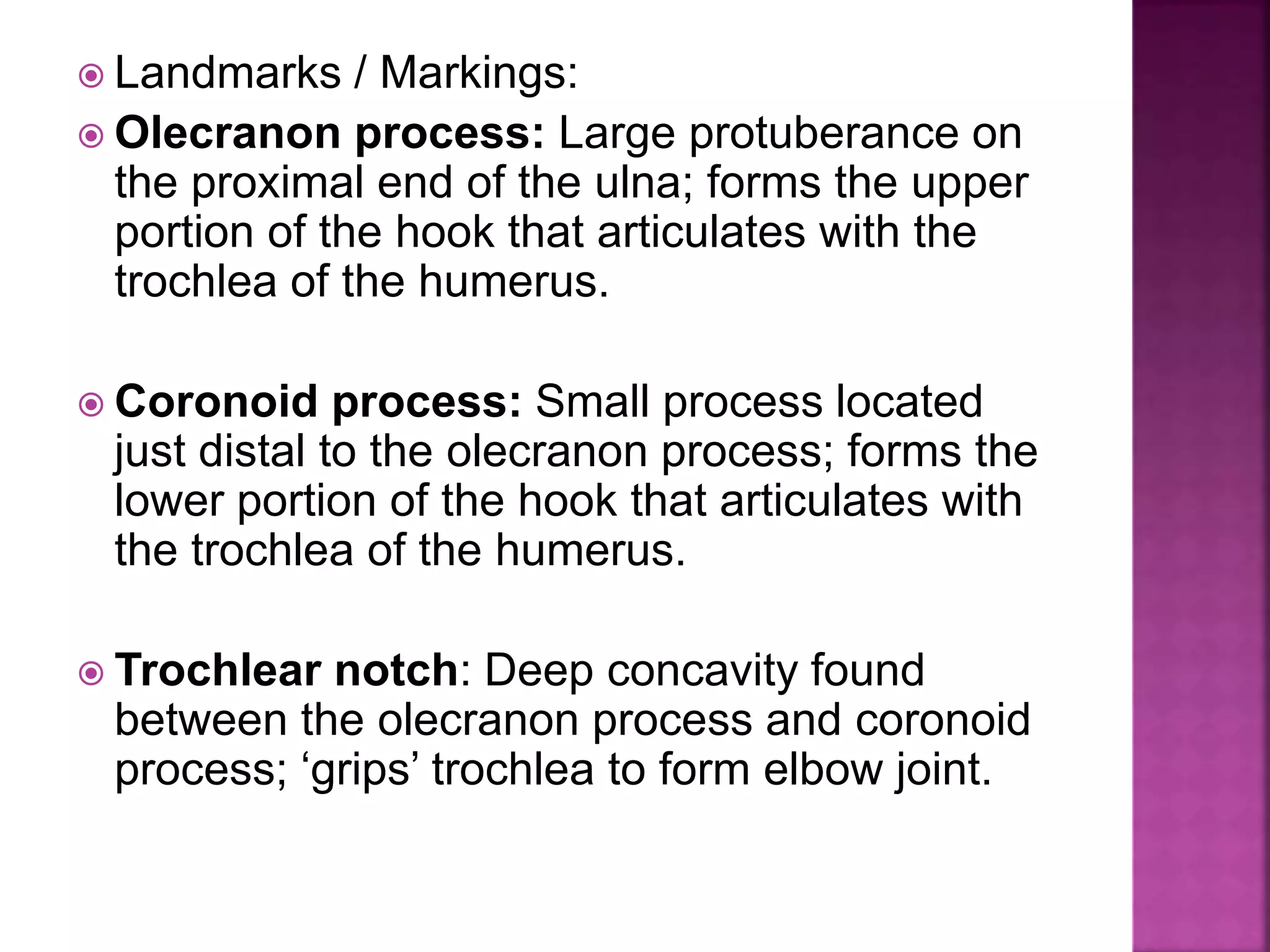  Landmarks / Markings:
 Olecranon process: Large protuberance on
the proximal end of the ulna; forms the upper
portion of the hook that articulates with the
trochlea of the humerus.
 Coronoid process: Small process located
just distal to the olecranon process; forms the
lower portion of the hook that articulates with
the trochlea of the humerus.
 Trochlear notch: Deep concavity found
between the olecranon process and coronoid
process; ‘grips’ trochlea to form elbow joint.
 