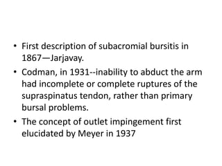 • First description of subacromial bursitis in
1867—Jarjavay.
• Codman, in 1931--inability to abduct the arm
had incomplete or complete ruptures of the
supraspinatus tendon, rather than primary
bursal problems.
• The concept of outlet impingement first
elucidated by Meyer in 1937
 