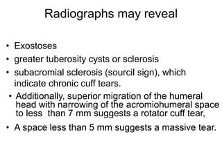Radiographs may reveal
• Exostoses
• greater tuberosity cysts or sclerosis
• subacromial sclerosis (sourcil sign), which
indicate chronic cuff tears.
• Additionally, superior migration of the humeral
head with narrowing of the acromiohumeral space
to less than 7 mm suggests a rotator cuff tear,
• A space less than 5 mm suggests a massive tear.
 
