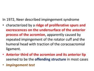 In 1972, Neer described impingement syndrome
• characterized by a ridge of proliferative spurs and
excrescences on the undersurface of the anterior
process of the acromion, apparently caused by
repeated impingement of the rotator cuff and the
humeral head with traction of the coracoacromial
ligament.
• Anterior third of the acromion and its anterior lip
seemed to be the offending structure in most cases
• Impingement test
 