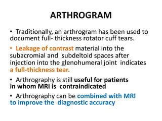 ARTHROGRAM
• Traditionally, an arthrogram has been used to
document full- thickness rotator cuff tears.
• Leakage of contrast material into the
subacromial and subdeltoid spaces after
injection into the glenohumeral joint indicates
a full-thickness tear.
• Arthrography is still useful for patients
in whom MRI is contraindicated
• Arthrography can be combined with MRI
to improve the diagnostic accuracy
 
