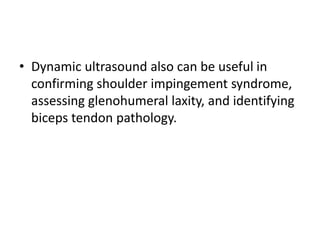 • Dynamic ultrasound also can be useful in
confirming shoulder impingement syndrome,
assessing glenohumeral laxity, and identifying
biceps tendon pathology.
 