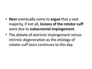 • Neer eventually came to argue that a vast
majority, if not all, lesions of the rotator cuff
were due to subacromial impingement.
• The debate of extrinsic impingement versus
intrinsic degeneration as the etiology of
rotator cuff tears continues to this day.
 