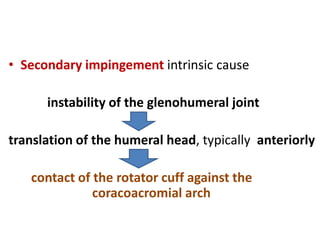 • Secondary impingement intrinsic cause
instability of the glenohumeral joint
translation of the humeral head, typically anteriorly
contact of the rotator cuff against the
coracoacromial arch
 
