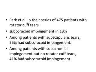 • Park et al. In their series of 475 patients with
rotator cuff tears
• subcoracoid impingement in 13%
• Among patients with subscapularis tears,
56% had subcoracoid impingement.
• Among patients with subacromial
impingement but no rotator cuff tears,
41% had subcoracoid impingement.
 