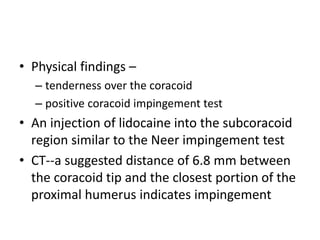 • Physical findings –
– tenderness over the coracoid
– positive coracoid impingement test
• An injection of lidocaine into the subcoracoid
region similar to the Neer impingement test
• CT--a suggested distance of 6.8 mm between
the coracoid tip and the closest portion of the
proximal humerus indicates impingement
 