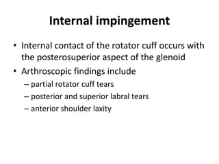 Internal impingement
• Internal contact of the rotator cuff occurs with
the posterosuperior aspect of the glenoid
• Arthroscopic findings include
– partial rotator cuff tears
– posterior and superior labral tears
– anterior shoulder laxity
 
