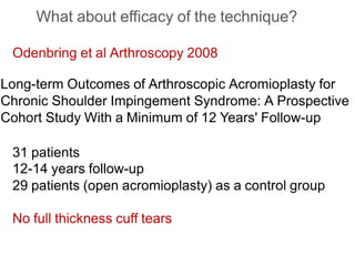 What about efficacy of the technique?
Odenbring et al Arthroscopy 2008
Long-term Outcomes of Arthroscopic Acromioplasty for
Chronic Shoulder Impingement Syndrome: A Prospective
Cohort Study With a Minimum of 12 Years' Follow-up
31 patients
12-14 years follow-up
29 patients (open acromioplasty) as a control group
No full thickness cuff tears
 