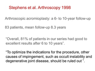 Stephens et al. Arthroscopy 1998
Arthroscopic acromioplasty: a 6- to 10-year follow-up
83 patients, mean follow-up 8.3 years
“Overall, 81% of patients in our series had good to
excellent results after 6 to 10 years”.
“To optimize the indications for the procedure, other
causes of impingement, such as occult instability and
degenerative joint disease, should be ruled out ”.
 