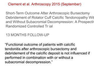 Clement et al. Arthroscopy 2015 (September)
Short-Term Outcome After Arthroscopic Bursectomy
Debridement of Rotator Cuff Calcific Tendonopathy Wit
and Without Subacromial Decompression: A Prospectiv
Randomized Controlled Tr ial
13 MONTHS FOLLOW-UP
“Functional outcome of patients with calcific
tendonitis after arthroscopic bursectomy and
debridement of the calcific deposit is not influenced if
performed in combination with or without a
subacromial decompression.”
 