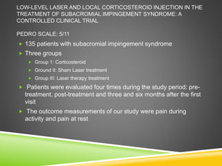 LOW-LEVEL LASER AND LOCAL CORTICOSTEROID INJECTION IN THE 
TREATMENT OF SUBACROMIAL IMPINGEMENT SYNDROME: A 
CONTROLLED CLINICAL TRIAL 
PEDRO SCALE: 5/11 
 135 patients with subacromial impingement syndrome 
 Three groups 
 Group 1: Corticosteroid 
 Ground II: Sham Laser treatment 
 Group III: Laser therapy treatment 
 Patients were evaluated four times during the study period: pre-treatment, 
post-treatment and three and six months after the first 
visit 
 The outcome measurements of our study were pain during 
activity and pain at rest 
 