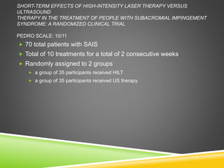 SHORT-TERM EFFECTS OF HIGH-INTENSITY LASER THERAPY VERSUS 
ULTRASOUND 
THERAPY IN THE TREATMENT OF PEOPLE WITH SUBACROMIAL IMPINGEMENT 
SYNDROME: A RANDOMIZED CLINICAL TRIAL 
PEDRO SCALE: 10/11 
 70 total patients with SAIS 
 Total of 10 treatments for a total of 2 consecutive weeks 
 Randomly assigned to 2 groups 
 a group of 35 participants received HILT 
 a group of 35 participants received US therapy 
 