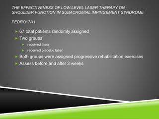 THE EFFECTIVENESS OF LOW-LEVEL LASER THERAPY ON 
SHOULDER FUNCTION IN SUBACROMIAL IMPINGEMENT SYNDROME 
PEDRO: 7/11 
 67 total patients randomly assigned 
 Two groups: 
 received laser 
 received placebo laser 
 Both groups were assigned progressive rehabilitation exercises 
 Assess before and after 3 weeks 
 