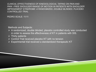 CLINICAL EFFECTIVENESS OF KINESIOLOGICAL TAPING ON PAIN AND 
PAIN FREE SHOULDER RANGE OF MOTION IN PATIENTS WITH SHOULDER 
IMPINGEMENT SYNDROME: A RANDOMIZED, DOUBLE BLINDED, PLACEBO 
CONTROLLED TRIAL 
PEDRO SCALE: 11/11 
Methods and Subjects: 
 A randomized, double blinded, placebo controlled study was conducted 
in order to assess the effectiveness of KT in patients with SIS. 
 Thirty patients 
 Control Trial received placebo KT with no tension 
 Experimental trial received a standardized therapeutic KT 
 
