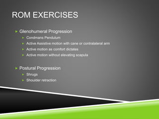 ROM EXERCISES 
 Glenohumeral Progression 
 Condmans Pendulum 
 Active Assistive motion with cane or contralateral arm 
 Active motion as comfort dictates 
 Active motion without elevating scapula 
 Postural Progression 
 Shrugs 
 Shoulder retraction 
 
