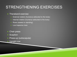 STRENGTHENING EXERCISES 
 Theraband exercise: 
 External rotation (humerus adducted to the body) 
 Internal rotation (humerus adducted to the body) 
 Rows (seated or standing) 
 Low trapezius rows 
 Chair press 
 Scaption 
 Press-up (subscapula) 
 Upright row 
 