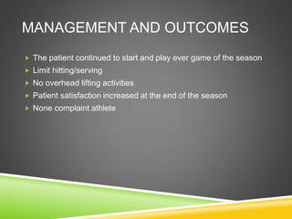 MANAGEMENT AND OUTCOMES 
 The patient continued to start and play ever game of the season 
 Limit hitting/serving 
 No overhead lifting activities 
 Patient satisfaction increased at the end of the season 
 None complaint athlete 
 