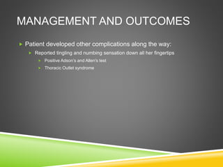 MANAGEMENT AND OUTCOMES 
 Patient developed other complications along the way: 
 Reported tingling and numbing sensation down all her fingertips 
 Positive Adson’s and Allen's test 
 Thoracic Outlet syndrome 
 