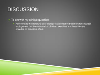 DISCUSSION 
 To answer my clinical question 
 According to the literature laser therapy is an effective treatment for shoulder 
impingement but the combination of rehab exercises and laser therapy 
provides no beneficial effect. 
 