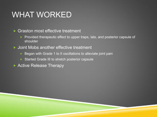 WHAT WORKED 
 Graston most effective treatment 
 Provided therapeutic effect to upper traps, lats, and posterior capsule of 
shoulder 
 Joint Mobs another effective treatment 
 Began with Grade 1 to II oscillations to alleviate joint pain 
 Started Grade III to stretch posterior capsule 
 Active Release Therapy 
 