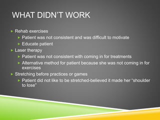 WHAT DIDN’T WORK 
 Rehab exercises 
 Patient was not consistent and was difficult to motivate 
 Educate patient 
 Laser therapy 
 Patient was not consistent with coming in for treatments 
 Alternative method for patient because she was not coming in for 
exercises 
 Stretching before practices or games 
 Patient did not like to be stretched-believed it made her “shoulder 
to lose” 
 