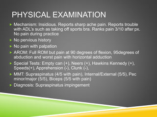 PHYSICAL EXAMINATION 
 Mechanism: Insidious. Reports sharp ache pain. Reports trouble 
with ADL’s such as taking off sports bra. Ranks pain 3/10 after px. 
No pain during practice 
 No pervious history 
 No pain with palpation 
 AROM: Full ROM but pain at 90 degrees of flexion, 95degrees of 
abduction and worst pain with horizontal adduction 
 Special Tests: Empty can (+), Neers (+), Hawkins Kennedy (+), 
Speeds(+), Apprehension (-), Clunk (-), 
 MMT: Supraspinatus (4/5 with pain), Internal/External (5/5), Pec 
minor/major (5/5), Biceps (5/5 with pain) 
 Diagnosis: Supraspinatus impingement 
 