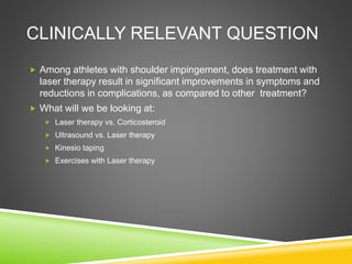 CLINICALLY RELEVANT QUESTION 
 Among athletes with shoulder impingement, does treatment with 
laser therapy result in significant improvements in symptoms and 
reductions in complications, as compared to other treatment? 
 What will we be looking at: 
 Laser therapy vs. Corticosteroid 
 Ultrasound vs. Laser therapy 
 Kinesio taping 
 Exercises with Laser therapy 
 