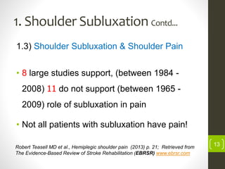 1. Shoulder Subluxation Contd...
1.3) Shoulder Subluxation & Shoulder Pain
• 8 large studies support, (between 1984 -
2008) 11 do not support (between 1965 -
2009) role of subluxation in pain
• Not all patients with subluxation have pain!
13Robert Teasell MD et al., Hemiplegic shoulder pain (2013) p. 21; Retrieved from
The Evidence-Based Review of Stroke Rehabilitation (EBRSR) www.ebrsr.com
 
