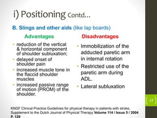 i) Positioning Contd…
Advantages
• reduction of the vertical
& horizontal component
of shoulder subluxation;
• delayed onset of
shoulder pain
• increased muscle tone in
the flaccid shoulder
muscles
• increased passive range
of motion (PROM) of the
shoulder.
Disadvantages
• Immobilization of the
adducted paretic arm
in internal rotation
• Restricted use of the
paretic arm during
ADL.
• Lateral subluxation
B. Slings and other aids (like lap boards)
KNGF Clinical Practice Guidelines for physical therapy in patients with stroke,
Supplement to the Dutch Journal of Physical Therapy Volume 114 / Issue 5 / 2004
P. 129
17
 