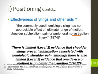 i) Positioning Contd…
• Effectiveness of Slings and other aids ?
“the commonly used hemiplegic sling has no
appreciable effect on ultimate range of motion,
shoulder subluxation, pain or peripheral nerve traction
injury.” (1974)1
“There is limited (Level 2) evidence that shoulder
slings prevent subluxation associated with
hemiplegic shoulder pain, although there is also
limited (Level 2) evidence that one device or
method is no better than another.” (2012)2
1. Marvin M Hurd, et al Shoulder sling for hemiplegia: friend or Foe? Arch phys Med Rehabil 1974; 55:519-22
2. Robert Teasell MD et al., Hemiplegic shoulder pain p. 21; The Evidence-Based Review of
Stroke Rehabilitation
18
 
