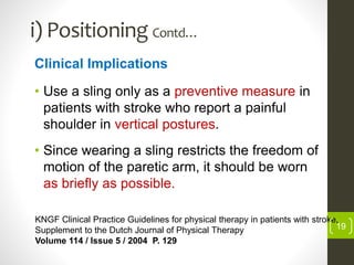i) Positioning Contd…
Clinical Implications
• Use a sling only as a preventive measure in
patients with stroke who report a painful
shoulder in vertical postures.
• Since wearing a sling restricts the freedom of
motion of the paretic arm, it should be worn
as briefly as possible.
KNGF Clinical Practice Guidelines for physical therapy in patients with stroke,
Supplement to the Dutch Journal of Physical Therapy
Volume 114 / Issue 5 / 2004 P. 129
19
 