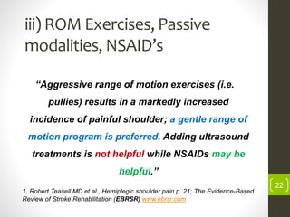 iii) ROM Exercises, Passive
modalities, NSAID’s
“Aggressive range of motion exercises (i.e.
pullies) results in a markedly increased
incidence of painful shoulder; a gentle range of
motion program is preferred. Adding ultrasound
treatments is not helpful while NSAIDs may be
helpful.”
1. Robert Teasell MD et al., Hemiplegic shoulder pain p. 21; The Evidence-Based
Review of Stroke Rehabilitation (EBRSR) www.ebrsr.com
22
 