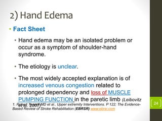 2) Hand Edema
• Fact Sheet
• Hand edema may be an isolated problem or
occur as a symptom of shoulder-hand
syndrome.
• The etiology is unclear.
• The most widely accepted explanation is of
increased venous congestion related to
prolonged dependency and loss of MUSCLE
PUMPING FUNCTION in the paretic limb (Leibovitz
et al. 2007) 241. Robert Teasell MD et al., Upper extremity Interventions. P 122; The Evidence-
Based Review of Stroke Rehabilitation (EBRSR) www.ebrsr.com
 