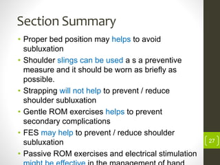 Section Summary
• Proper bed position may helps to avoid
subluxation
• Shoulder slings can be used a s a preventive
measure and it should be worn as briefly as
possible.
• Strapping will not help to prevent / reduce
shoulder subluxation
• Gentle ROM exercises helps to prevent
secondary complications
• FES may help to prevent / reduce shoulder
subluxation
• Passive ROM exercises and electrical stimulation
27
 