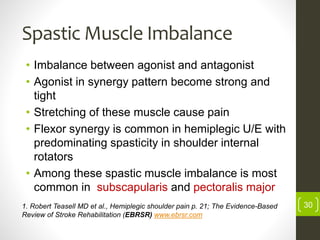 Spastic Muscle Imbalance
• Imbalance between agonist and antagonist
• Agonist in synergy pattern become strong and
tight
• Stretching of these muscle cause pain
• Flexor synergy is common in hemiplegic U/E with
predominating spasticity in shoulder internal
rotators
• Among these spastic muscle imbalance is most
common in subscapularis and pectoralis major
1. Robert Teasell MD et al., Hemiplegic shoulder pain p. 21; The Evidence-Based
Review of Stroke Rehabilitation (EBRSR) www.ebrsr.com
30
 