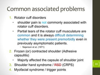 Common associated problems
1. Rotator cuff disorders
• shoulder pain is not commonly associated with
rotator cuff disorders.
• Partial tears of the rotator cuff musculature are
common and it is always difficult determining
whether they were present premorbidly even in
previously asymptomatic patients.
• Najenson et al. (1971)
2. Frozen (or) contracted shoulder (Adhesive
capsulitis)
• Majorly affected the capsule of shoulder joint
3. Shoulder hand syndrome / RSD (CRPS)
4. Myofacial syndrome / trigger points
33
 