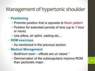 Management of hypertonic shoulder
• Positioning
• Promote position that is opposite to flexor pattern
• Position for extended periods of time (up to 1 hour
or more)
• Use pillow, air splint, casting etc…
• ROM exercises
• As mentioned in the previous section.
• Medical Management
• Botilinium toxin – effects are un cleare 1
• Deinnervation of the subscapularis improve ROM
than pectoralis major
34
 