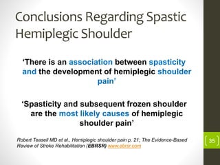 Conclusions Regarding Spastic
Hemiplegic Shoulder
‘There is an association between spasticity
and the development of hemiplegic shoulder
pain’
‘Spasticity and subsequent frozen shoulder
are the most likely causes of hemiplegic
shoulder pain’
35Robert Teasell MD et al., Hemiplegic shoulder pain p. 21; The Evidence-Based
Review of Stroke Rehabilitation (EBRSR) www.ebrsr.com
 