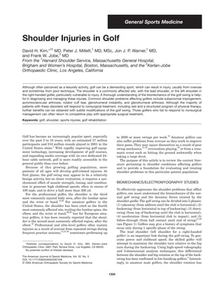 General Sports Medicine


Shoulder Injuries in Golf
David H. Kim,*†‡ MD, Peter J. Millett,† MD, MSc, Jon J. P. Warner,† MD,
                   ‡
and Frank W. Jobe, MD
         †
From the Harvard Shoulder Service, Massachusetts General Hospital,
                                                                  ‡
Brigham and Women’s Hospital, Boston, Massachusetts, and the Kerlan-Jobe
Orthopaedic Clinic, Los Angeles, California


Although often perceived as a leisurely activity, golf can be a demanding sport, which can result in injury, usually from overuse
and sometimes from poor technique. The shoulder is a commonly affected site, with the lead shoulder, or the left shoulder in
the right-handed golfer, particularly vulnerable to injury. A thorough understanding of the biomechanics of the golf swing is help-
ful in diagnosing and managing these injuries. Common shoulder problems affecting golfers include subacromial impingement,
acromioclavicular arthrosis, rotator cuff tear, glenohumeral instability, and glenohumeral arthrosis. Although the majority of
patients with these disorders will respond to nonsurgical treatment, including rest and a structured program of physical therapy,
further benefits can be obtained with subtle modifications of the golf swing. Those golfers who fail to respond to nonsurgical
management can often return to competitive play with appropriate surgical treatment.
Keywords: golf; shoulder; sports injuries; golf rehabilitation




Golf has become an increasingly popular sport, especially                                                         18
                                                                             to 2000 or more swings per week. Amateur golfers can
over the past 5 to 10 years, with an estimated 37 million                    also suffer problems from overuse as they work to improve
participants and 518 million rounds played in 2001 in the                    their game. They may injure themselves as a result of poor
United States alone.2 With rapidly improving golf equip-                     swing mechanics,27,38 overzealous playing,36 or from a trau-
ment technology, increasing development of golf courses,                     matic event such as hitting the ground awkwardly when
and expanding media coverage with its own dedicated 24-                      taking a large divot.
hour cable network, golf is more readily accessible to the                     The purpose of this article is to review the current liter-
general public than ever before.                                             ature pertaining to shoulder conditions affecting golfers
   Because of this growing golfing population, more                          and to provide a foundation for evaluating and treating
patients of all ages will develop golf-related injuries. At                  shoulder problems in this particular patient population.
first glance, the golf swing may appear to be a relatively
benign activity, but on closer evaluation, it requires a syn-
chronized effort of muscle strength, timing, and coordina-                   BIOMECHANICS/ELECTROMYOGRAPHY STUDIES
tion to generate high clubhead speeds, often in excess of
100 mph, and to drive a ball more than 300 yd.                               To effectively appreciate the shoulder problems that afflict
   For the professional golfer, the shoulder is the third                    golfers, one must understand the biomechanics of the nor-
most commonly injured body area, after the lumbar spine                      mal golf swing and the dynamic forces created by the
and the wrist or hand.12,28 For amateur golfers in the                       shoulder girdle. The golf swing can be divided into 5 phases:
United States, the shoulder has been cited as the fourth                     (1) takeaway (from address until the club is horizontal), (2)
most commonly affected site, trailing the lumbar spine, the                  backswing (from horizontal to top of backswing), (3) down-
elbow, and the wrist or hand,26,38 but for European ama-                     swing (from top of backswing until the club is horizontal),
teur golfers, it has been recently reported that the shoul-                  (4) acceleration (from horizontal club to impact), and (5)
der is the second most commonly affected region, after the                   follow-through (from ball contact until end of swing)17,32
elbow.12 Professional and elite-level golfers often sustain                  (see Figure 1). Golfers may give a history of symptoms that
injuries as a result of overuse from repeated swings during                  occur only during 1 specific phase of the swing.
frequent practice sessions,12,27,28 sometimes performing up                     The lead shoulder (left shoulder for a right-handed
                                                                             golfer) is an important link during the golf swing. To gen-
                                                                             erate power and clubhead speed, the skilled golfer will
  *Address correspondence to David H. Kim, MD, Kerlan-Jobe                   attempt to maximize the shoulder turn relative to the hip
Orthopaedic Clinic, 6801 Park Terrace Drive, Los Angeles, CA 90045.          turn during the backswing. Using high-speed videography
  No potential conflict of interest declared.                                and 3-dimensional analysis techniques, this differential
The American Journal of Sports Medicine, Vol. 32, No. 5
                                                                             between the shoulder and hip rotation at the top of the back-
DOI: 10.1177/0363546504267346                                                swing has been confirmed in low-handicap golfers.4 Interest-
© 2004 American Orthopaedic Society for Sports Medicine                      ingly, in amateur male golfers, the shoulder rotation has


                                                                      1324
 