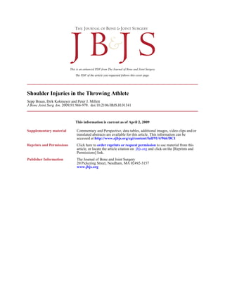 This is an enhanced PDF from The Journal of Bone and Joint Surgery

                               The PDF of the article you requested follows this cover page.




Shoulder Injuries in the Throwing Athlete
Sepp Braun, Dirk Kokmeyer and Peter J. Millett
J Bone Joint Surg Am. 2009;91:966-978. doi:10.2106/JBJS.H.01341



                               This information is current as of April 2, 2009

Supplementary material          Commentary and Perspective, data tables, additional images, video clips and/or
                                translated abstracts are available for this article. This information can be
                                accessed at http://www.ejbjs.org/cgi/content/full/91/4/966/DC1
Reprints and Permissions        Click here to order reprints or request permission to use material from this
                                article, or locate the article citation on jbjs.org and click on the [Reprints and
                                Permissions] link.
Publisher Information           The Journal of Bone and Joint Surgery
                                20 Pickering Street, Needham, MA 02492-3157
                                www.jbjs.org
 