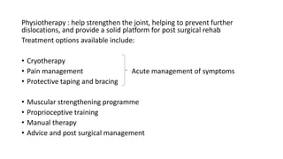 Physiotherapy : help strengthen the joint, helping to prevent further
dislocations, and provide a solid platform for post surgical rehab
Treatment options available include:
• Cryotherapy
• Pain management Acute management of symptoms
• Protective taping and bracing
• Muscular strengthening programme
• Proprioceptive training
• Manual therapy
• Advice and post surgical management
 
