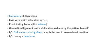 • Frequency of dislocation
• Ease with which relocation occurs
• Precipitating factors [like seizure]
• Generalized ligament laxity: dislocation reduces by the patient himself
• h/o Dislocations during sleep or with the arm in an overhead position
• h/o having a dead arm
 