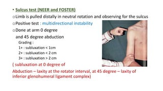 • Sulcus test (NEER and FOSTER)
oLimb is pulled distally in neutral rotation and observing for the sulcus
oPositive test : multidirectional instability
oDone at arm 0 degree
and 45 degree abduction
Grading :
1+ : subluxation < 1cm
2+ : subluxation < 2 cm
3+ : subluxation > 2 cm
( subluxation at 0 degree of
Abduction – laxity at the rotator interval, at 45 degree – laxity of
inferior glenohumeral ligament complex)
 