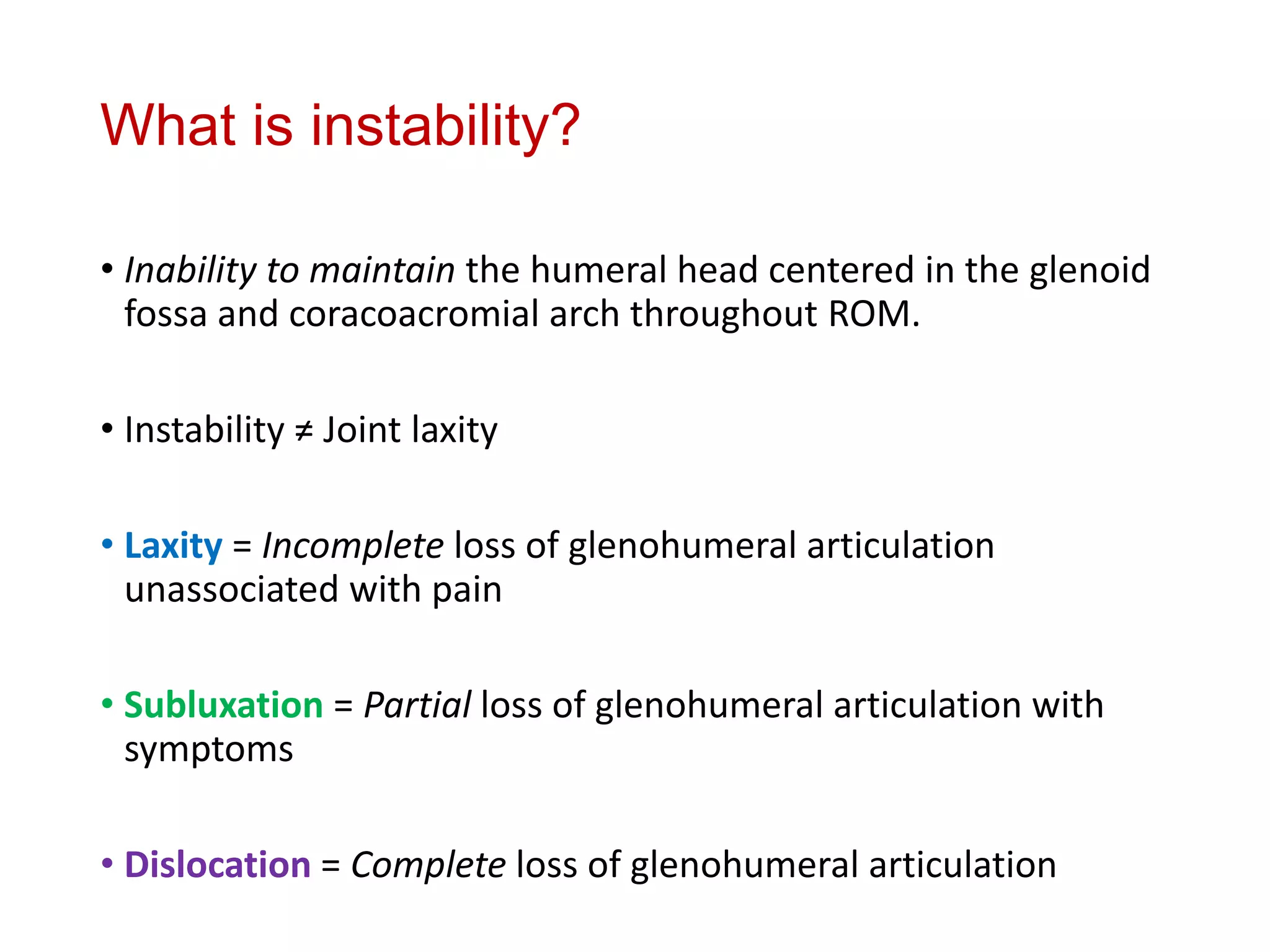 What is instability?
• Inability to maintain the humeral head centered in the glenoid
fossa and coracoacromial arch throughout ROM.
• Instability ≠ Joint laxity
• Laxity = Incomplete loss of glenohumeral articulation
unassociated with pain
• Subluxation = Partial loss of glenohumeral articulation with
symptoms
• Dislocation = Complete loss of glenohumeral articulation
 
